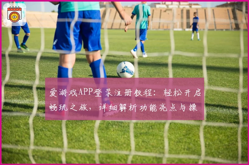 爱游戏APP登录注册教程：轻松开启畅玩之旅，详细解析功能亮点与操作步骤
