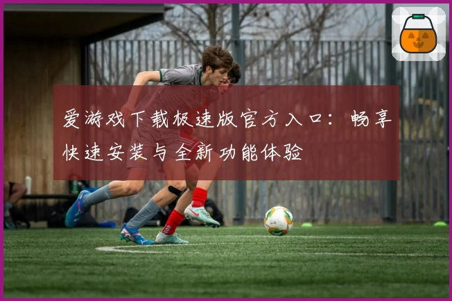 爱游戏下载极速版官方入口：畅享快速安装与全新功能体验