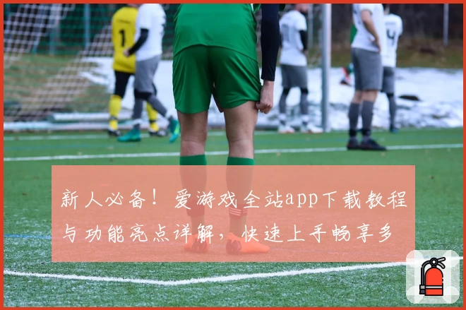 新人必备！爱游戏全站app下载教程与功能亮点详解，快速上手畅享多种娱乐体验