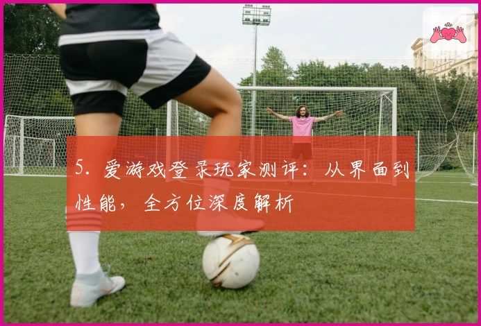 5. 爱游戏登录玩家测评：从界面到性能，全方位深度解析