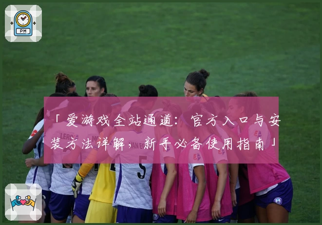 「爱游戏全站通道：官方入口与安装方法详解，新手必备使用指南」