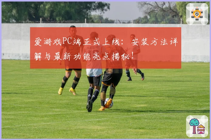 爱游戏PC端正式上线：安装方法详解与最新功能亮点揭秘！
