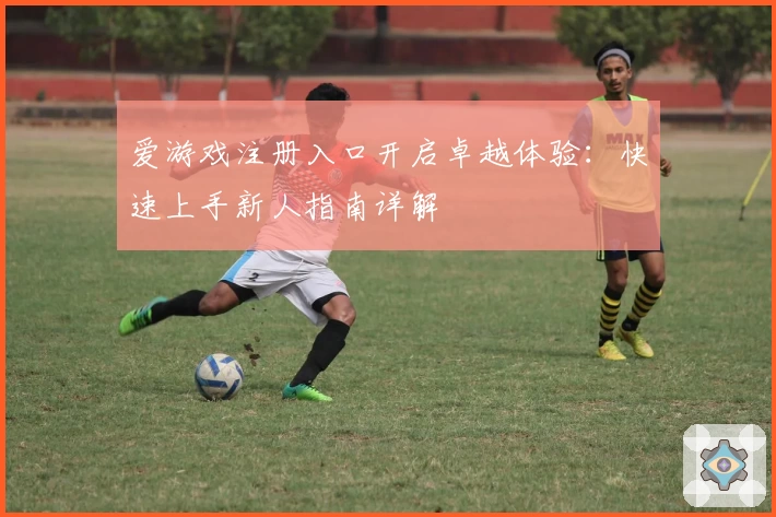 爱游戏注册入口开启卓越体验：快速上手新人指南详解