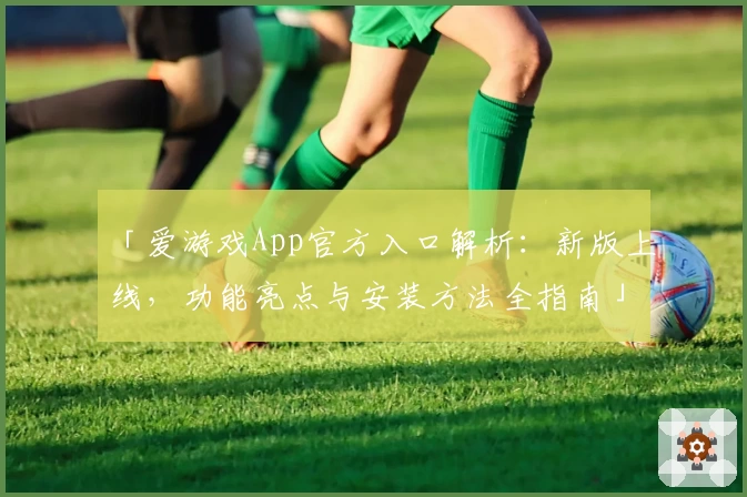 「爱游戏App官方入口解析：新版上线，功能亮点与安装方法全指南」