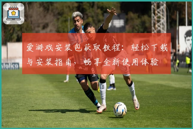 爱游戏安装包获取教程：轻松下载与安装指南，畅享全新使用体验