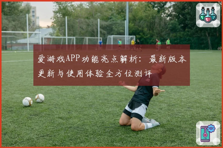 爱游戏APP功能亮点解析：最新版本更新与使用体验全方位测评
