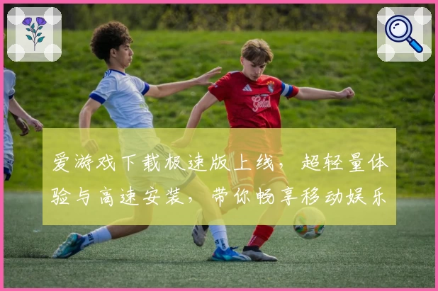 爱游戏下载极速版上线，超轻量体验与高速安装，带你畅享移动娱乐新时代
