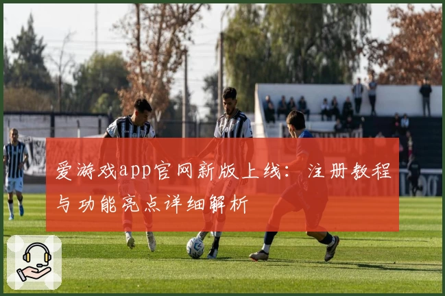 爱游戏app官网新版上线：注册教程与功能亮点详细解析