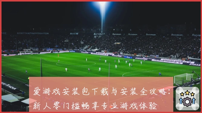 爱游戏安装包下载与安装全攻略：新人零门槛畅享专业游戏体验