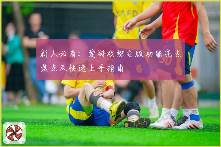 新人必看：爱游戏综合版功能亮点盘点及快速上手指南