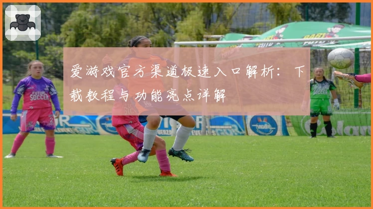 爱游戏官方渠道极速入口解析：下载教程与功能亮点详解