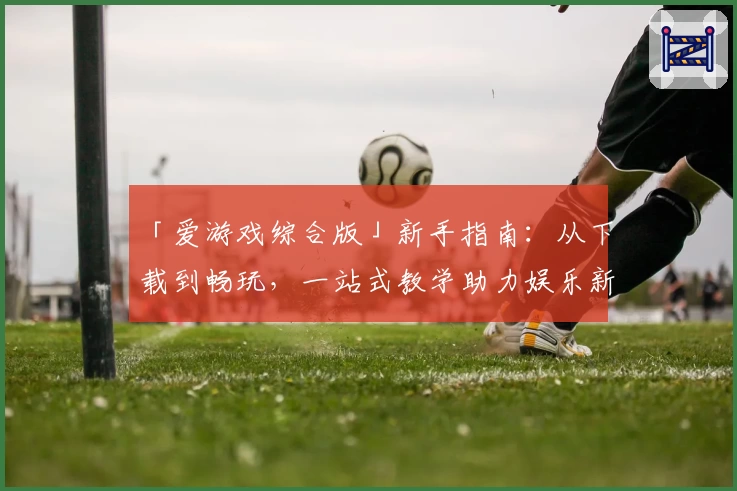 「爱游戏综合版」新手指南：从下载到畅玩，一站式教学助力娱乐新体验