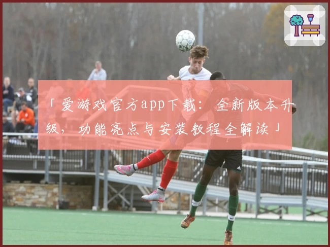 「爱游戏官方app下载：全新版本升级，功能亮点与安装教程全解读」